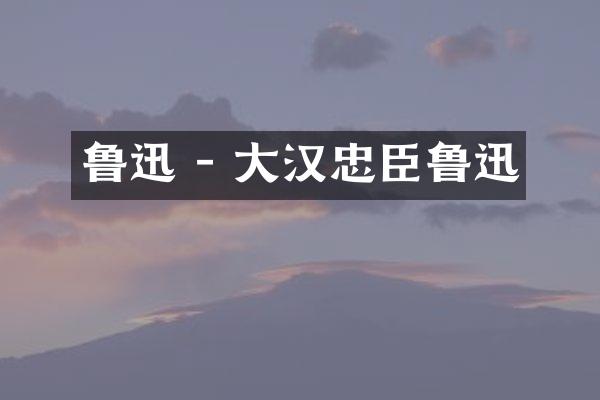 鲁迅 - 大汉忠臣鲁迅