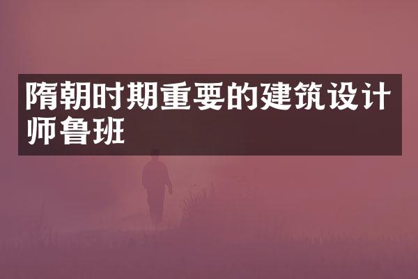 隋朝时期重要的建筑设计师鲁班