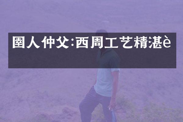 圉人仲父:西周工艺精湛者