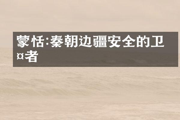 蒙恬:秦朝边疆安全的卫护者
