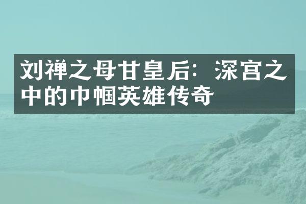 刘禅之母甘皇后：深宫之中的巾帼英雄传奇