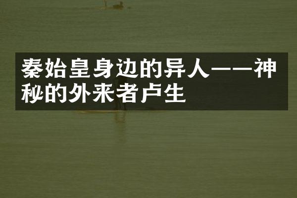 秦始皇身边的异人——神秘的外来者卢生