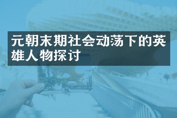 元朝末期社会动荡下的英雄人物探讨