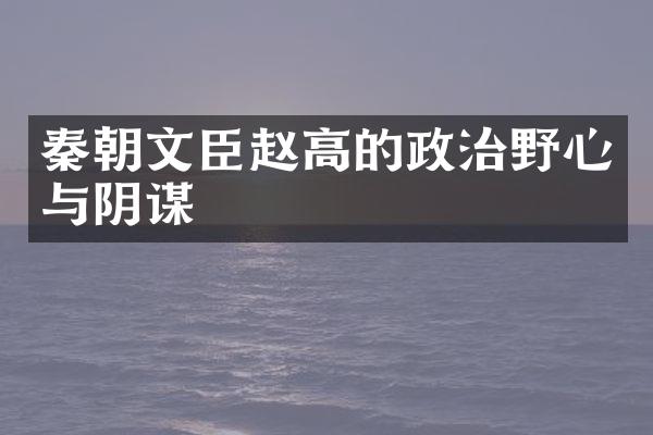 秦朝文臣赵高的政治野心与阴谋