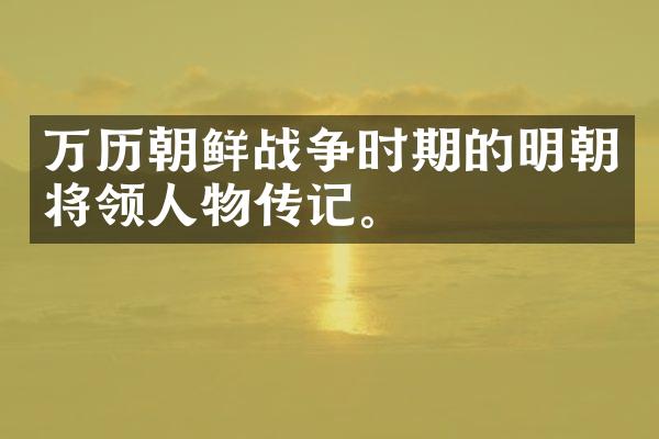 万历朝鲜战争时期的明朝将领人物传记。