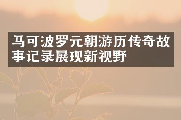 马可波罗元朝游历传奇故事记录展现新视野