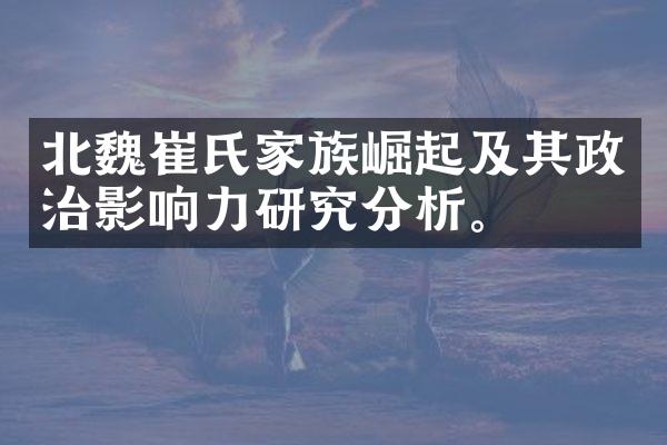 北魏崔氏家族崛起及其政治影响力研究分析。
