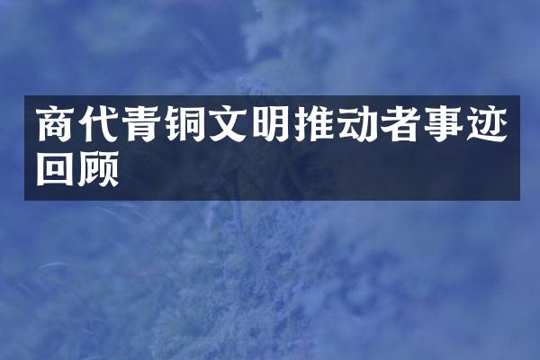 商代青铜文明推动者事迹回顾