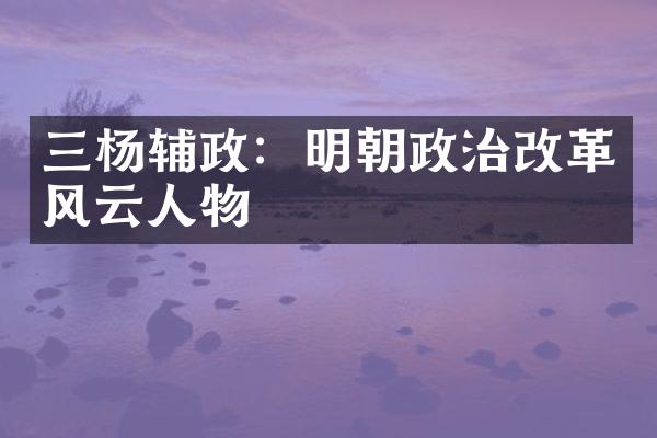 三杨辅政：明朝政治改革风云人物