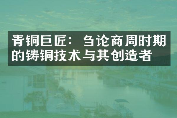 青铜巨匠：刍论商周时期的铸铜技术与其创造者