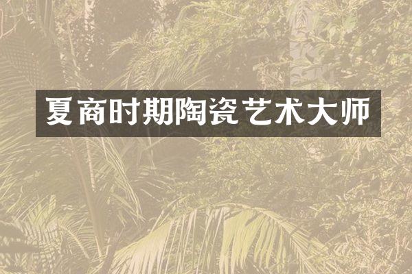 夏商时期陶瓷艺术大师