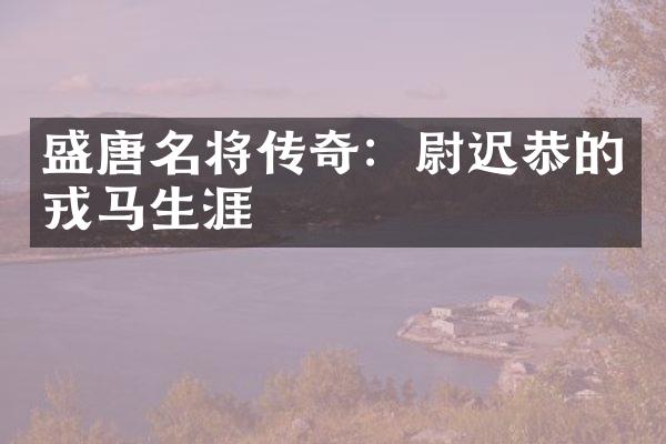 盛唐名将传奇：尉迟恭的戎马生涯