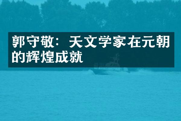 郭守敬：天文学家在元朝的辉煌成就