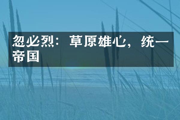 忽必烈：草原雄心，统一帝国