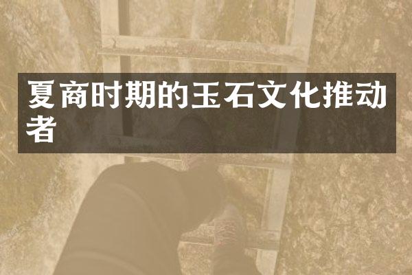 夏商时期的玉石文化推动者