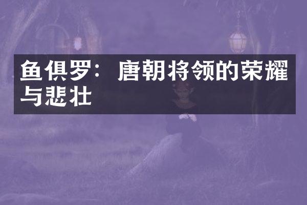 鱼俱罗：唐朝将领的荣耀与悲壮