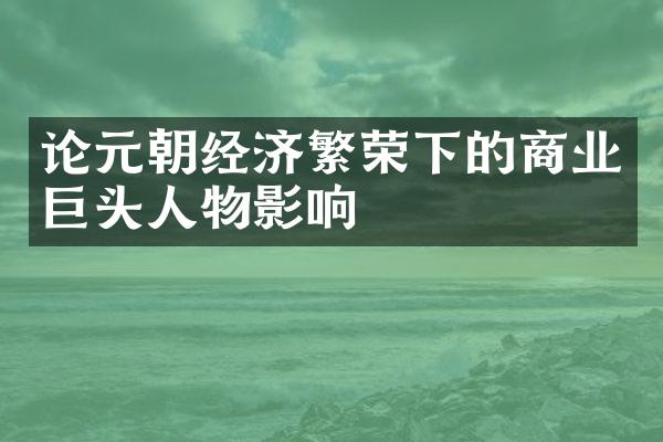 论元朝经济繁荣下的商业巨头人物影响
