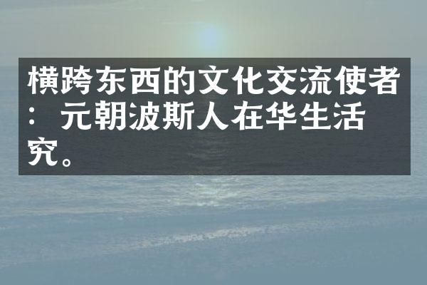 横跨东西的文化交流使者：元朝波斯人在华生活研究。