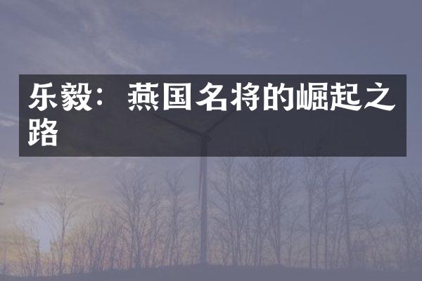 乐毅：燕国名将的崛起之路