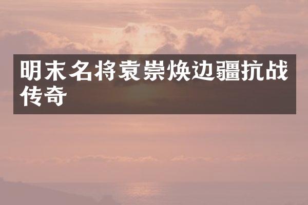 明末名将袁崇焕边疆抗战传奇