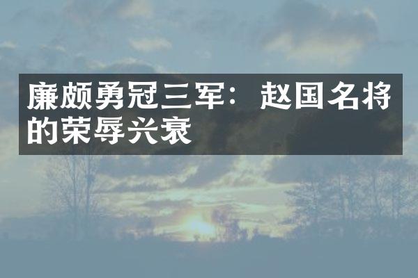 廉颇勇冠三军：赵国名将的荣辱兴衰