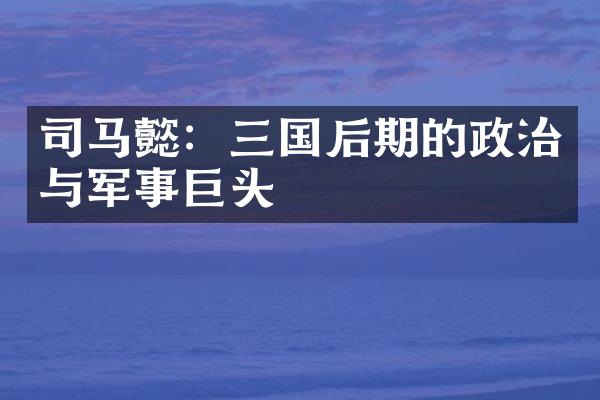 司马懿：三国后期的政治与军事巨头