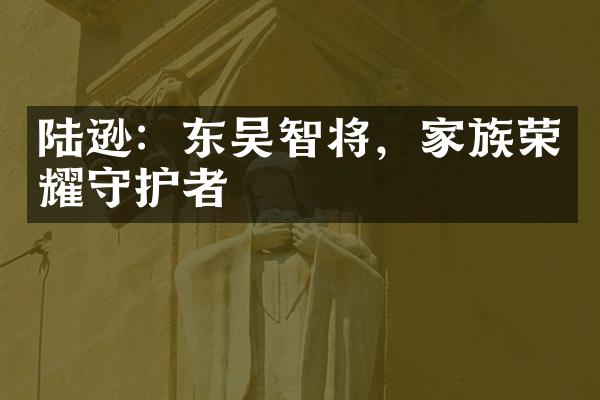 陆逊：东吴智将，家族荣耀守护者