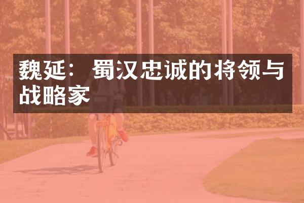 魏延：蜀汉忠诚的将领与战略家