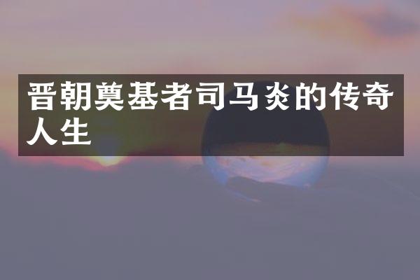 晋朝奠基者司马炎的传奇人生