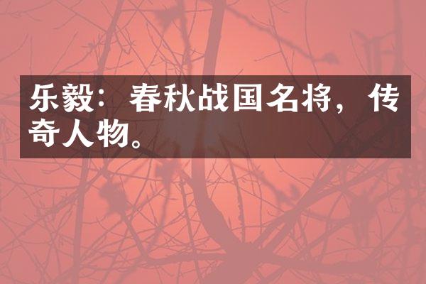 乐毅：春秋战国名将，传奇人物。
