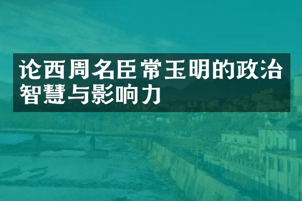 论西周名臣常玉明的政治智慧与影响力