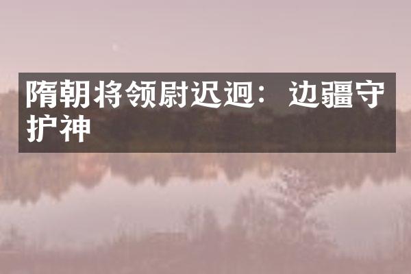 隋朝将领尉迟迥：边疆守护神