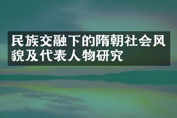 民族交融下的隋朝社会风貌及代表人物研究
